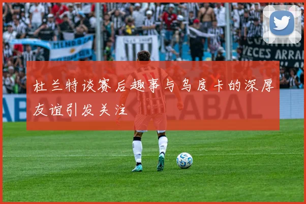 杜兰特谈赛后趣事与乌度卡的深厚友谊引发关注