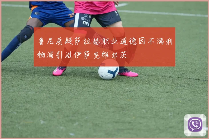 鲁尼质疑萨拉赫职业道德因不满利物浦引进伊萨克维尔茨