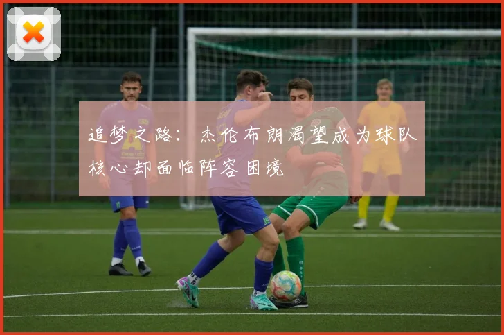 追梦之路：杰伦布朗渴望成为球队核心却面临阵容困境