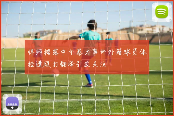 律师揭露中介暴力事件外籍球员体检遭殴打翻译引发关注