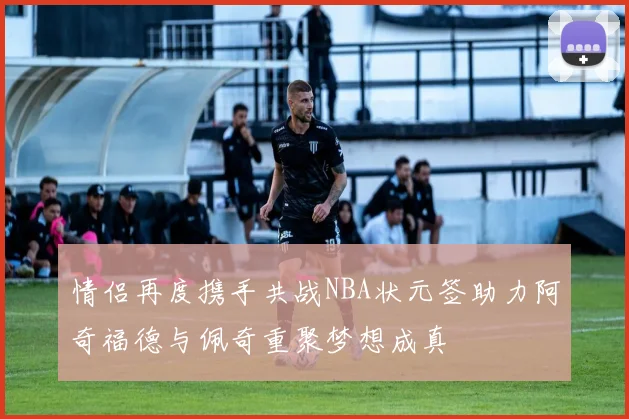 情侣再度携手共战NBA状元签助力阿奇福德与佩奇重聚梦想成真