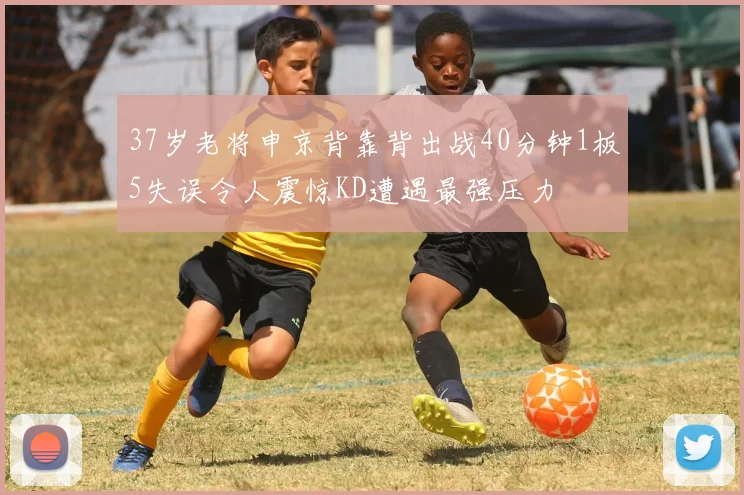 37岁老将申京背靠背出战40分钟1板5失误令人震惊KD遭遇最强压力