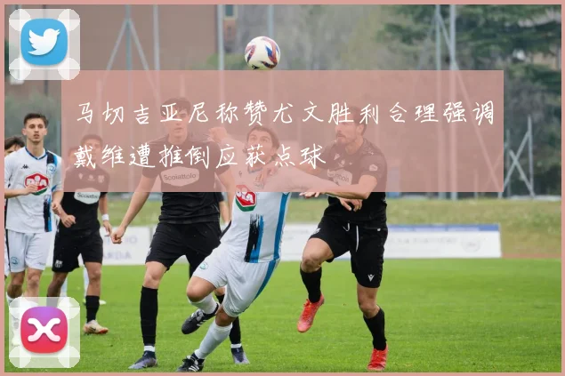 马切吉亚尼称赞尤文胜利合理强调戴维遭推倒应获点球