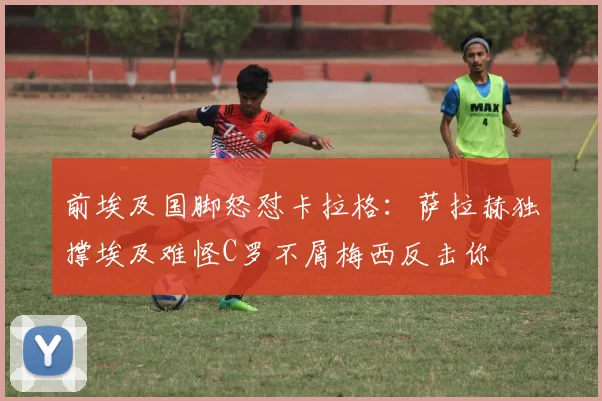 前埃及国脚怒怼卡拉格：萨拉赫独撑埃及难怪C罗不屑梅西反击你