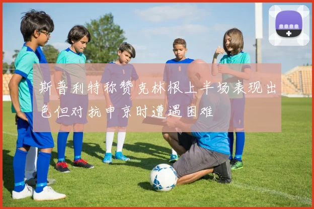 斯普利特称赞克林根上半场表现出色但对抗申京时遭遇困难