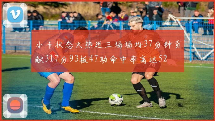 小卡状态火热近三场场均37分钟贡献317分93板47助命中率高达52