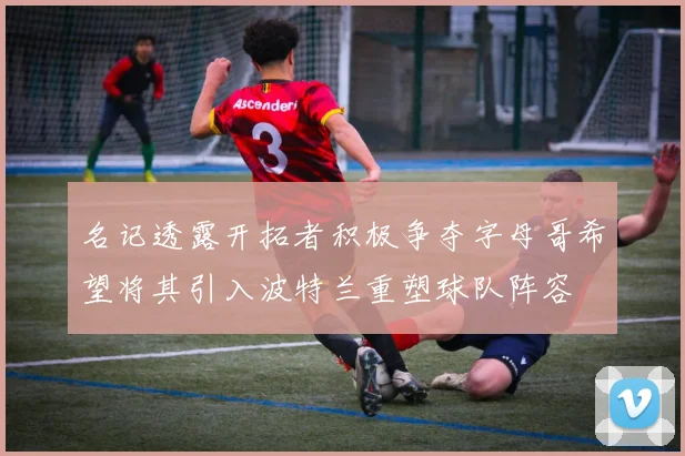 名记透露开拓者积极争夺字母哥希望将其引入波特兰重塑球队阵容