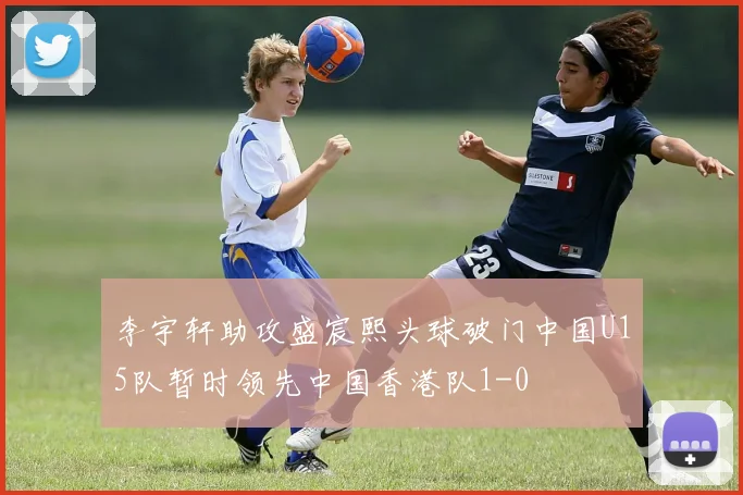 李宇轩助攻盛宸熙头球破门中国U15队暂时领先中国香港队1-0