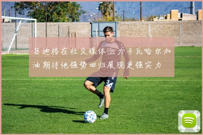 吕迪格在社交媒体上为卡瓦哈尔加油期待他强势回归展现更强实力
