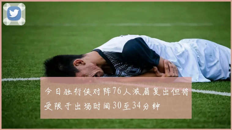 今日独行侠对阵76人浓眉复出但将受限于出场时间30至34分钟