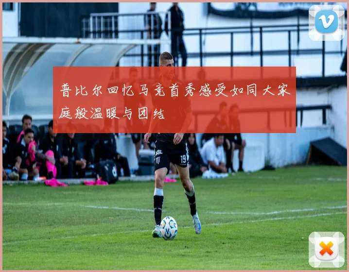 普比尔回忆马竞首秀感受如同大家庭般温暖与团结
