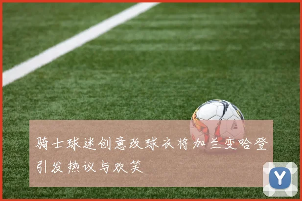骑士球迷创意改球衣将加兰变哈登引发热议与欢笑