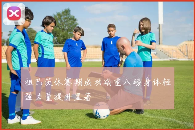 祖巴茨休赛期成功减重八磅身体轻盈力量提升显著