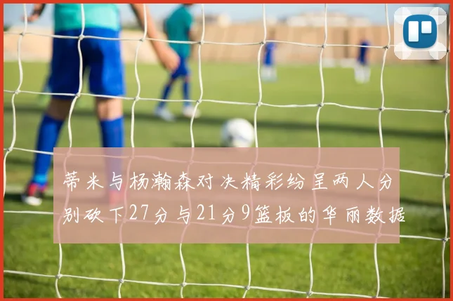 蒂米与杨瀚森对决精彩纷呈两人分别砍下27分与21分9篮板的华丽数据