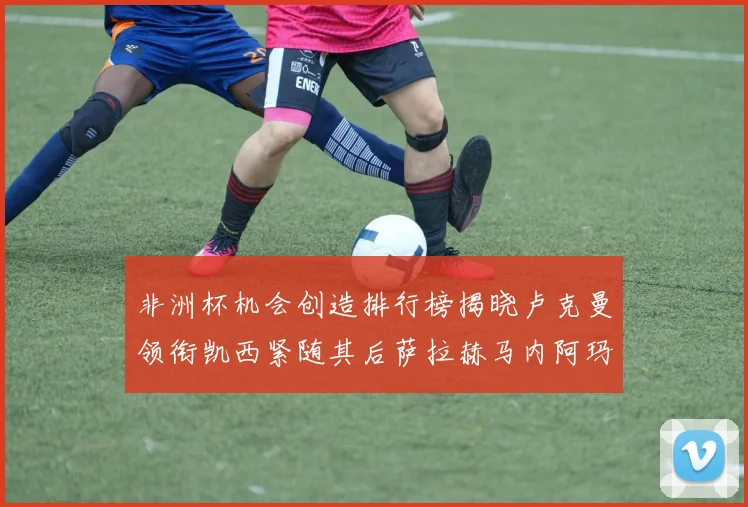非洲杯机会创造排行榜揭晓卢克曼领衔凯西紧随其后萨拉赫马内阿玛德跻身前五