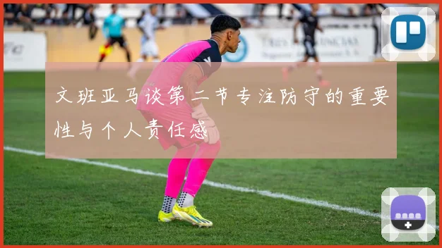 文班亚马谈第二节专注防守的重要性与个人责任感