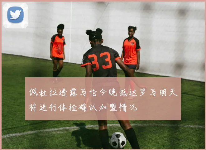 佩杜拉透露马伦今晚抵达罗马明天将进行体检确认加盟情况
