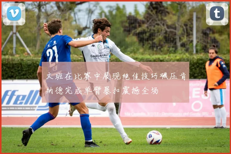 文班在比赛中展现绝佳技巧碾压肯纳德完成单臂暴扣震撼全场