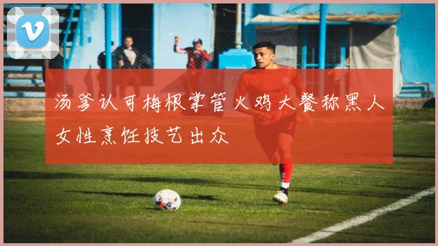 汤爹认可梅根掌管火鸡大餐称黑人女性烹饪技艺出众