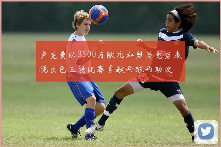 卢克曼以3500万欧元加盟马竞后表现出色三场比赛贡献两球两助攻