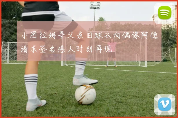 小图拉姆寻父亲旧球衣向偶像阿德请求签名感人时刻再现