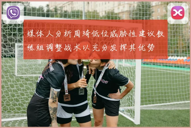 媒体人分析周琦低位威胁性建议教练组调整战术以充分发挥其优势