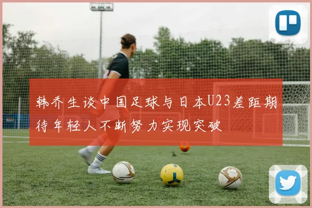 韩乔生谈中国足球与日本U23差距期待年轻人不断努力实现突破
