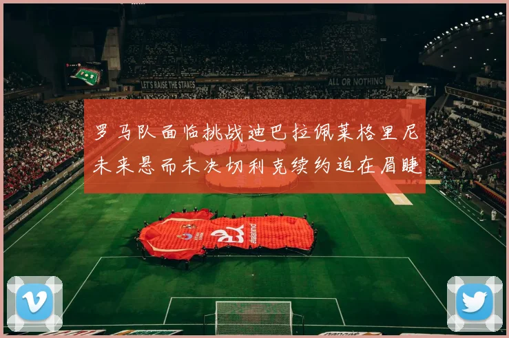 罗马队面临挑战迪巴拉佩莱格里尼未来悬而未决切利克续约迫在眉睫