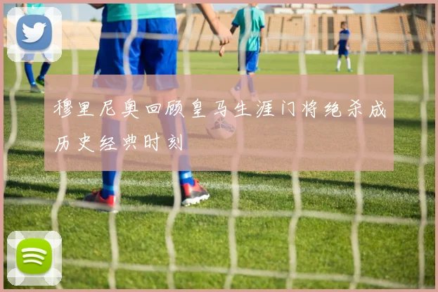 穆里尼奥回顾皇马生涯门将绝杀成历史经典时刻