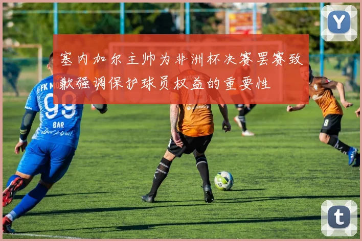 塞内加尔主帅为非洲杯决赛罢赛致歉强调保护球员权益的重要性