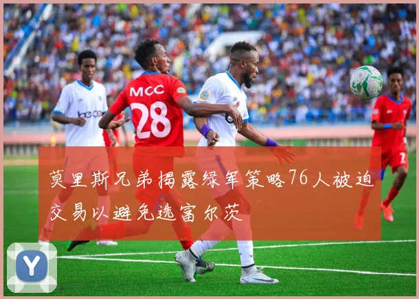 莫里斯兄弟揭露绿军策略76人被迫交易以避免选富尔茨